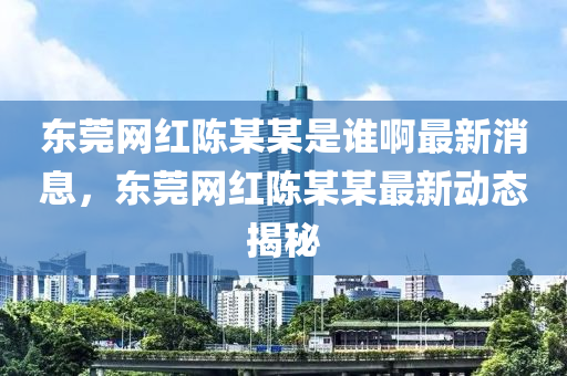 東莞網(wǎng)紅陳某某是誰(shuí)啊最新消息，東莞網(wǎng)紅陳某某最新動(dòng)態(tài)揭秘