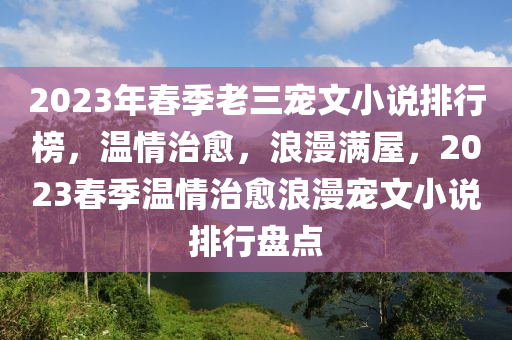 2023年春季老三寵文小說排行榜，溫情治愈，浪漫滿屋，2023春季溫情治愈浪漫寵文小說排行盤點(diǎn)