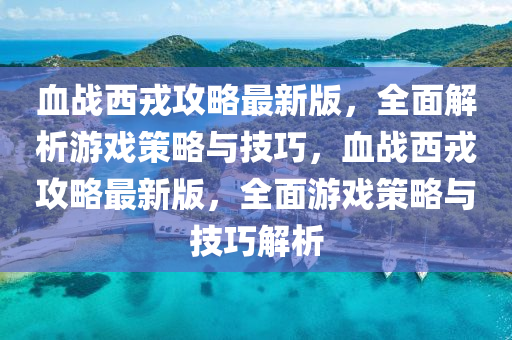 血戰(zhàn)西戎攻略最新版，全面解析游戲策略與技巧，血戰(zhàn)西戎攻略最新版，全面游戲策略與技巧解析