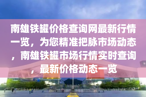 南雄鐵罐價(jià)格查詢網(wǎng)最新行情一覽，為您精準(zhǔn)把脈市場動(dòng)態(tài)，南雄鐵罐市場行情實(shí)時(shí)查詢，最新價(jià)格動(dòng)態(tài)一覽