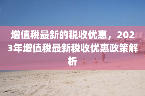 增值稅最新的稅收優(yōu)惠，2023年增值稅最新稅收優(yōu)惠政策解析