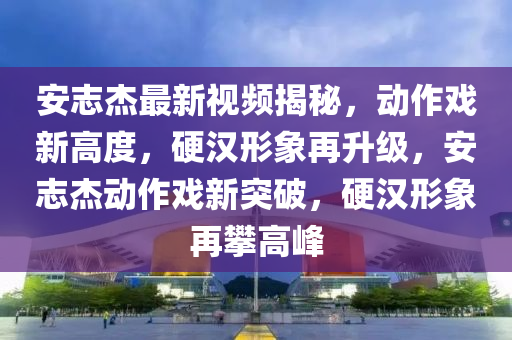 安志杰最新視頻揭秘，動(dòng)作戲新高度，硬漢形象再升級(jí)，安志杰動(dòng)作戲新突破，硬漢形象再攀高峰