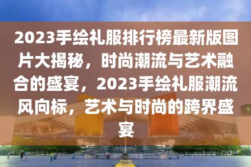 2023手繪禮服排行榜最新版圖片大揭秘，時尚潮流與藝術融合的盛宴，2023手繪禮服潮流風向標，藝術與時尚的跨界盛宴