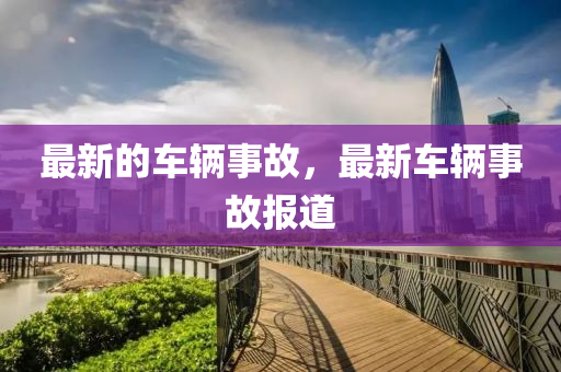 最新的車輛事故，最新車輛事故報(bào)道