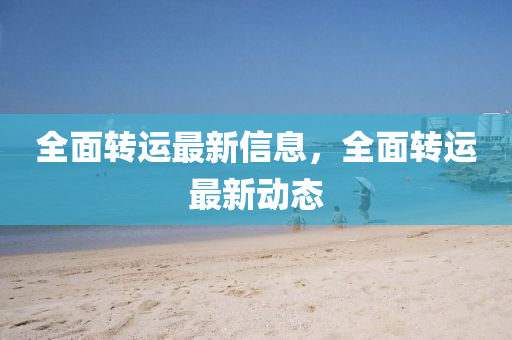 全面轉(zhuǎn)運(yùn)最新信息，全面轉(zhuǎn)運(yùn)最新動(dòng)態(tài)