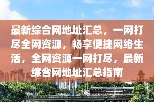 最新綜合網(wǎng)地址匯總，一網(wǎng)打盡全網(wǎng)資源，暢享便捷網(wǎng)絡(luò)生活，全網(wǎng)資源一網(wǎng)打盡，最新綜合網(wǎng)地址匯總指南