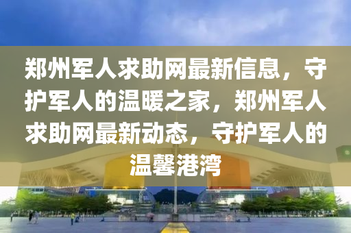 鄭州軍人求助網(wǎng)最新信息，守護軍人的溫暖之家，鄭州軍人求助網(wǎng)最新動態(tài)，守護軍人的溫馨港灣