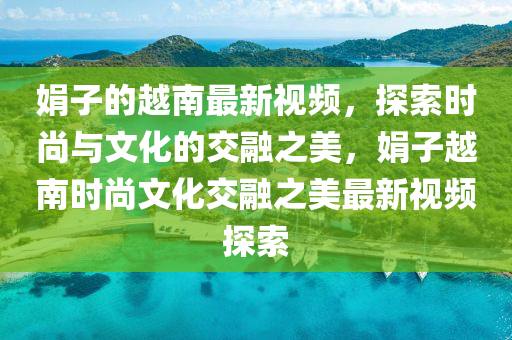 娟子的越南最新視頻，探索時(shí)尚與文化的交融之美，娟子越南時(shí)尚文化交融之美最新視頻探索