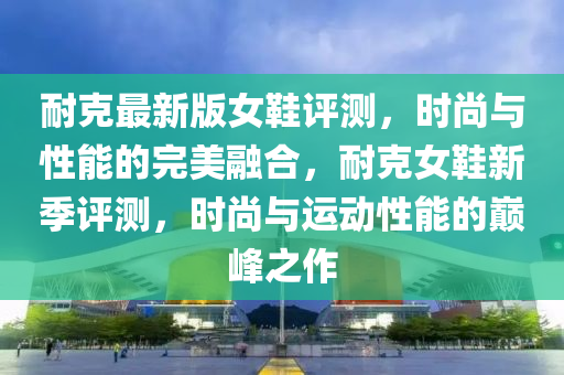 耐克最新版女鞋評測，時尚與性能的完美融合，耐克女鞋新季評測，時尚與運動性能的巔峰之作