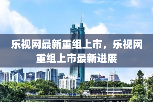 樂視網(wǎng)最新重組上市，樂視網(wǎng)重組上市最新進(jìn)展
