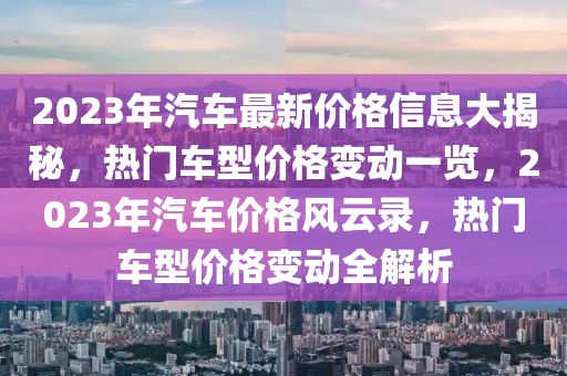 2023年汽車最新價(jià)格信息大揭秘，熱門車型價(jià)格變動(dòng)一覽，2023年汽車價(jià)格風(fēng)云錄，熱門車型價(jià)格變動(dòng)全解析