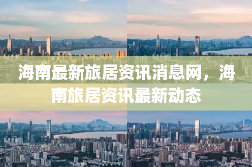 海南最新旅居資訊消息網(wǎng)，海南旅居資訊最新動(dòng)態(tài)