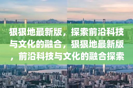 狠狠地最新版，探索前沿科技與文化的融合，狠狠地最新版，前沿科技與文化的融合探索