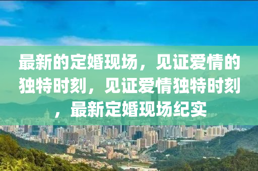 最新的定婚現(xiàn)場，見證愛情的獨(dú)特時刻，見證愛情獨(dú)特時刻，最新定婚現(xiàn)場紀(jì)實