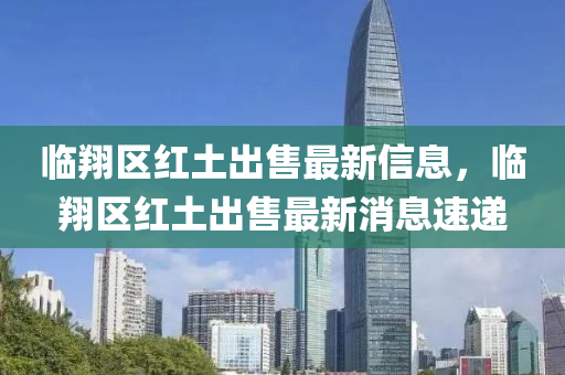 臨翔區(qū)紅土出售最新信息，臨翔區(qū)紅土出售最新消息速遞