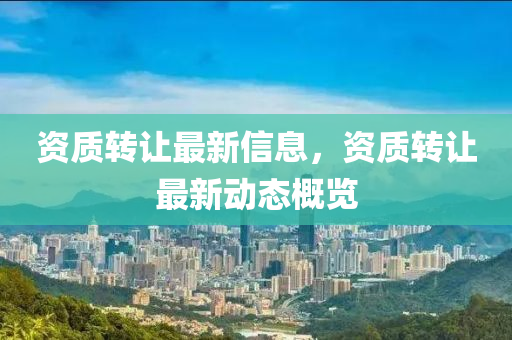 資質(zhì)轉(zhuǎn)讓最新信息，資質(zhì)轉(zhuǎn)讓最新動(dòng)態(tài)概覽