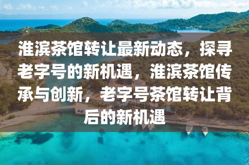 淮濱茶館轉(zhuǎn)讓最新動態(tài)，探尋老字號的新機(jī)遇，淮濱茶館傳承與創(chuàng)新，老字號茶館轉(zhuǎn)讓背后的新機(jī)遇