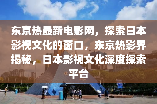 東京熱最新電影網(wǎng)，探索日本影視文化的窗口，東京熱影界揭秘，日本影視文化深度探索平臺