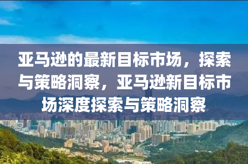 亞馬遜的最新目標(biāo)市場(chǎng)，探索與策略洞察，亞馬遜新目標(biāo)市場(chǎng)深度探索與策略洞察