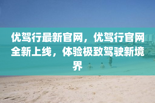 優(yōu)駕行最新官網(wǎng)，優(yōu)駕行官網(wǎng)全新上線，體驗極致駕駛新境界