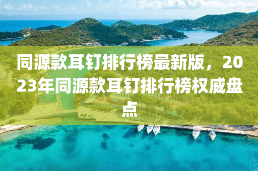 同源款耳釘排行榜最新版，2023年同源款耳釘排行榜權威盤點