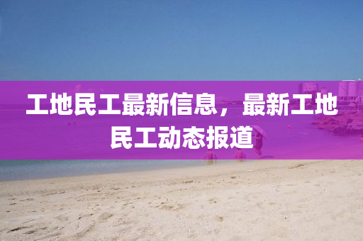 工地民工最新信息，最新工地民工動(dòng)態(tài)報(bào)道
