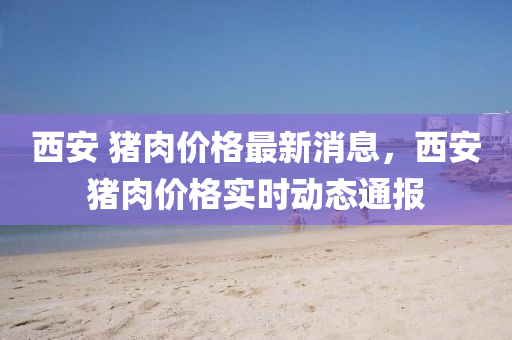 西安 豬肉價(jià)格最新消息，西安豬肉價(jià)格實(shí)時(shí)動(dòng)態(tài)通報(bào)