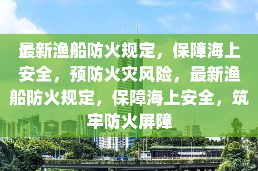 最新漁船防火規(guī)定，保障海上安全，預(yù)防火災(zāi)風(fēng)險，最新漁船防火規(guī)定，保障海上安全，筑牢防火屏障