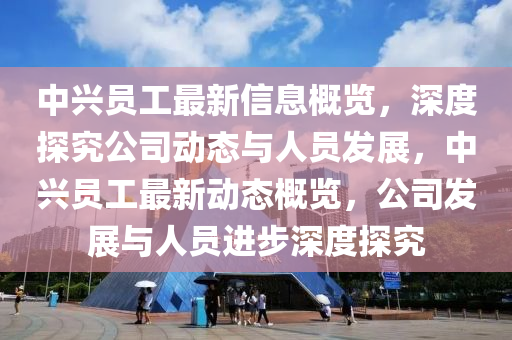 中興員工最新信息概覽，深度探究公司動態(tài)與人員發(fā)展，中興員工最新動態(tài)概覽，公司發(fā)展與人員進步深度探究