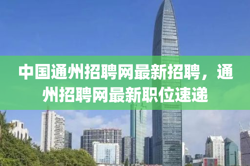 中國通州招聘網(wǎng)最新招聘，通州招聘網(wǎng)最新職位速遞