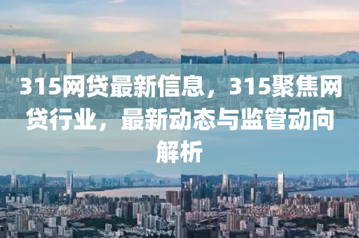 315網(wǎng)貸最新信息，315聚焦網(wǎng)貸行業(yè)，最新動態(tài)與監(jiān)管動向解析