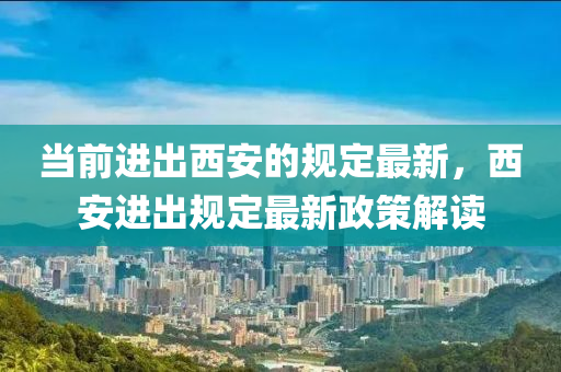 當前進出西安的規(guī)定最新，西安進出規(guī)定最新政策解讀