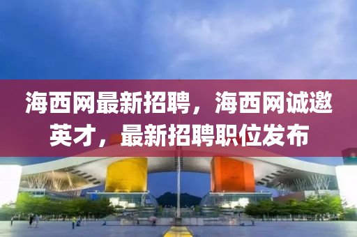 海西網(wǎng)最新招聘，海西網(wǎng)誠邀英才，最新招聘職位發(fā)布