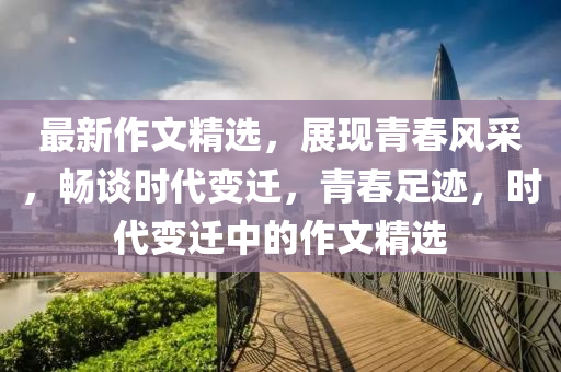 最新作文精選，展現(xiàn)青春風(fēng)采，暢談時(shí)代變遷，青春足跡，時(shí)代變遷中的作文精選