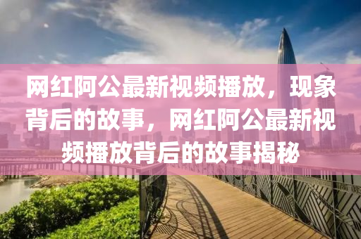 網(wǎng)紅阿公最新視頻播放，現(xiàn)象背后的故事，網(wǎng)紅阿公最新視頻播放背后的故事揭秘