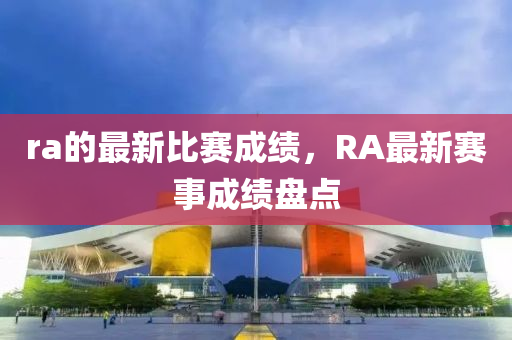 ra的最新比賽成績，RA最新賽事成績盤點(diǎn)