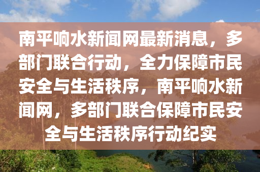 南平響水新聞網(wǎng)最新消息，多部門聯(lián)合行動，全力保障市民安全與生活秩序，南平響水新聞網(wǎng)，多部門聯(lián)合保障市民安全與生活秩序行動紀實