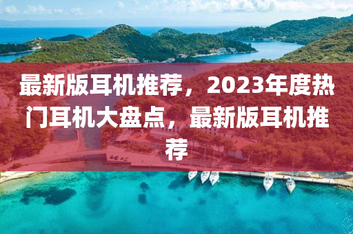 最新版耳機(jī)推薦，2023年度熱門耳機(jī)大盤點(diǎn)，最新版耳機(jī)推薦