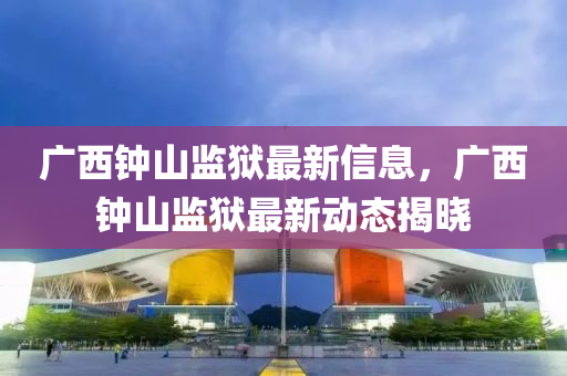 廣西鐘山監(jiān)獄最新信息，廣西鐘山監(jiān)獄最新動態(tài)揭曉