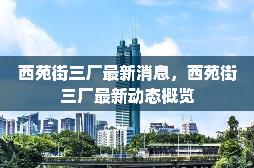 西苑街三廠最新消息，西苑街三廠最新動(dòng)態(tài)概覽