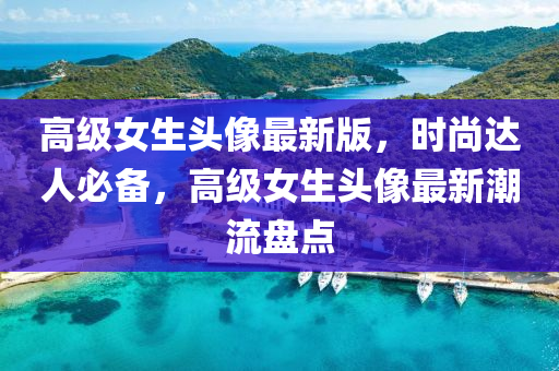 高級(jí)女生頭像最新版，時(shí)尚達(dá)人必備，高級(jí)女生頭像最新潮流盤點(diǎn)