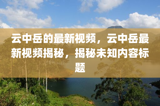 云中岳的最新視頻，云中岳最新視頻揭秘，揭秘未知內(nèi)容標(biāo)題