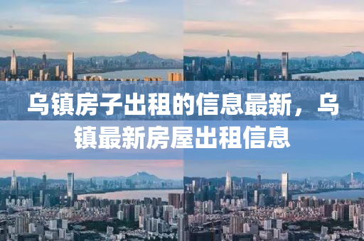 烏鎮(zhèn)房子出租的信息最新，烏鎮(zhèn)最新房屋出租信息