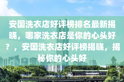 安國洗衣店好評榜排名最新揭曉，哪家洗衣店是你的心頭好？，安國洗衣店好評榜揭曉，揭秘你的心頭好