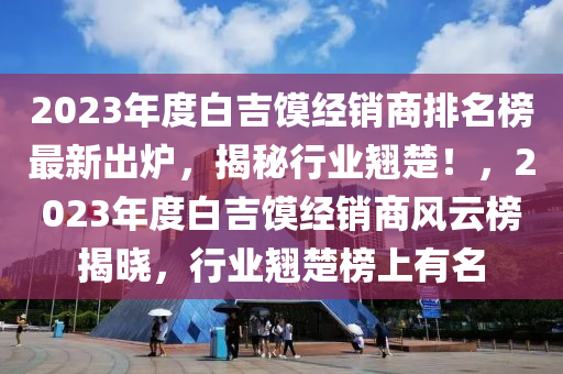 2023年度白吉饃經(jīng)銷商排名榜最新出爐，揭秘行業(yè)翹楚！，2023年度白吉饃經(jīng)銷商風(fēng)云榜揭曉，行業(yè)翹楚榜上有名