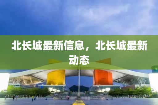 北長城最新信息，北長城最新動態(tài)