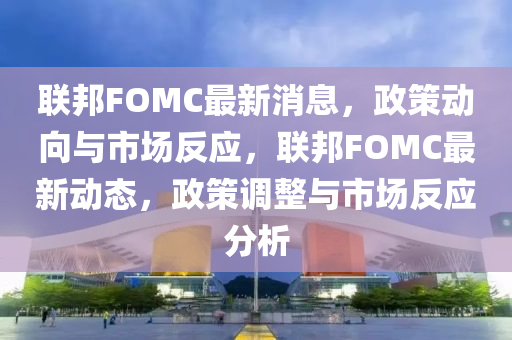 聯(lián)邦FOMC最新消息，政策動向與市場反應(yīng)，聯(lián)邦FOMC最新動態(tài)，政策調(diào)整與市場反應(yīng)分析