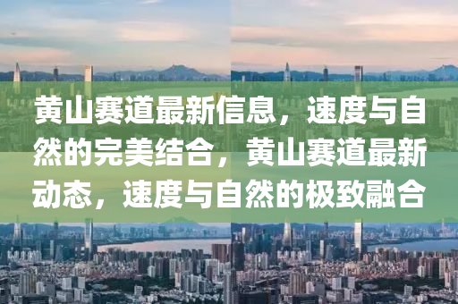 黃山賽道最新信息，速度與自然的完美結(jié)合，黃山賽道最新動態(tài)，速度與自然的極致融合