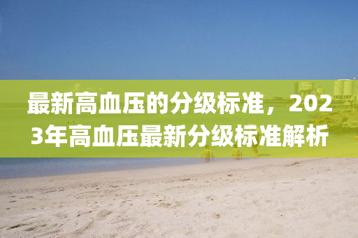 最新高血壓的分級標(biāo)準(zhǔn)，2023年高血壓最新分級標(biāo)準(zhǔn)解析