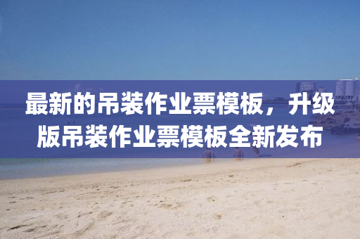 最新的吊裝作業(yè)票模板，升級版吊裝作業(yè)票模板全新發(fā)布
